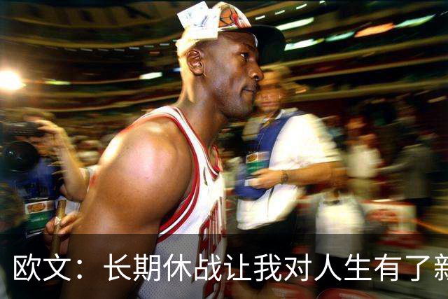 欧文：长期休战让我对人生有了新认识 能重新打球我就很感激