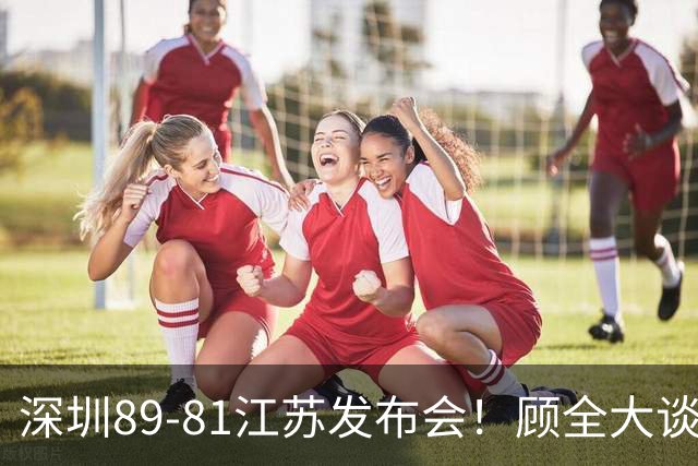 深圳89-81江苏发布会！顾全大谈艰苦强调总结，易立大倒苦水！