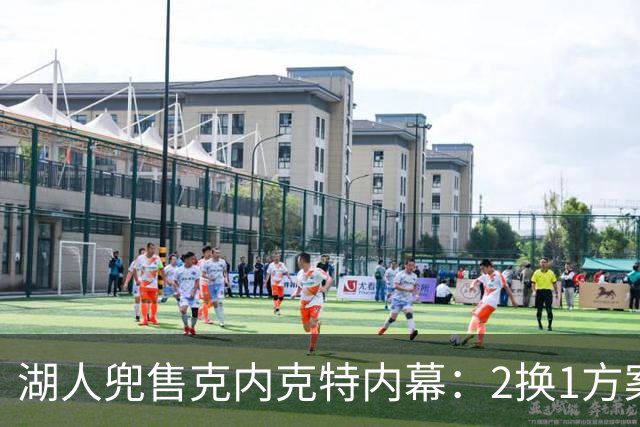 湖人兜售克内克特内幕：2换1方案浮出水面，雄鹿成潜在下家