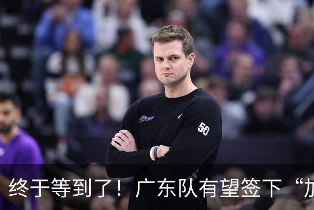 终于等到了！广东队有望签下“加强版拉塞尔”，保底总决赛？
