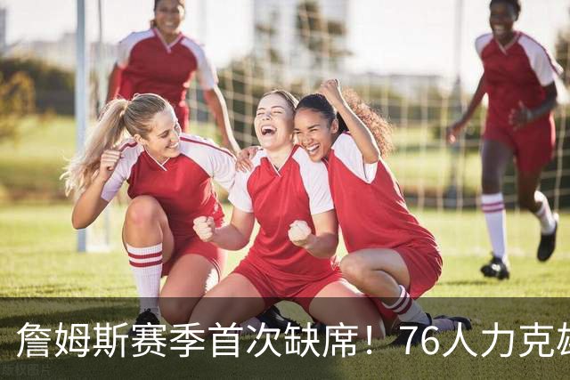 詹姆斯赛季首次缺席！76人力克雄鹿 恩比德28+11+10布朗27分