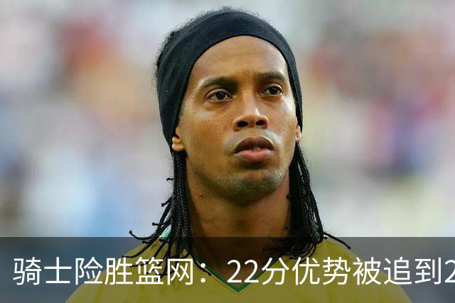 骑士险胜篮网：22分优势被追到2分，哈登8中1暴露争冠隐患