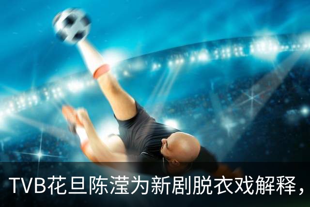 TVB花旦陈滢为新剧脱衣戏解释，称是角色牺牲，爆导演未播就到处传片段